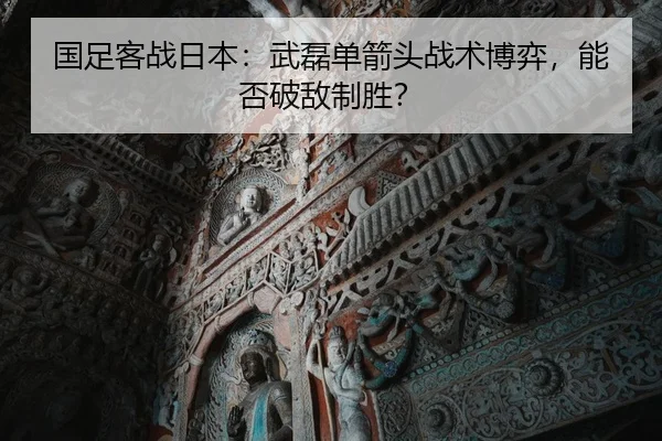 国足客战日本：武磊单箭头战术博弈，能否破敌制胜？